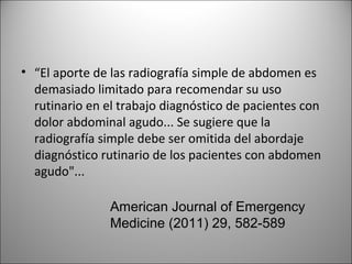 • “El aporte de las radiografía simple de abdomen es
demasiado limitado para recomendar su uso
rutinario en el trabajo diagnóstico de pacientes con
dolor abdominal agudo... Se sugiere que la
radiografía simple debe ser omitida del abordaje
diagnóstico rutinario de los pacientes con abdomen
agudo"...
American Journal of Emergency
Medicine (2011) 29, 582-589
 