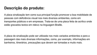 Descrição do produto:
A placa sinalização tem como sua principal função promover a boa mobilidade de
pessoas com deficiência visual nos mais diversos ambientes, como em
transportes públicos e em empresas. Trata-se de uma placa feita de acrílico onde
estão gravados textos em relevo na linguagem Braille.
A placa de sinalização pode ser utilizada nos mais variados ambientes e para a
passagem das mais diversas informações, como, por exemplo, informações em
banheiros, itinerários, precauções que devem ser tomadas e muito mais.
 