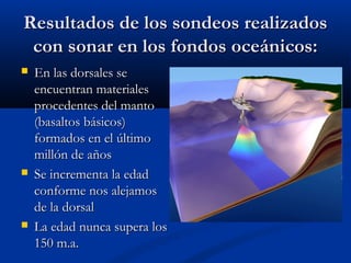 Resultados de los sondeos realizadosResultados de los sondeos realizados
con sonar en los fondos oceánicos:con sonar en los fondos oceánicos:
 En las dorsales seEn las dorsales se
encuentran materialesencuentran materiales
procedentes del mantoprocedentes del manto
(basaltos básicos)(basaltos básicos)
formados en el últimoformados en el último
millón de añosmillón de años
 Se incrementa la edadSe incrementa la edad
conforme nos alejamosconforme nos alejamos
de la dorsalde la dorsal
 La edad nunca supera losLa edad nunca supera los
150 m.a.150 m.a.
 