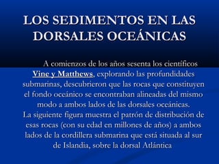 LOS SEDIMENTOS EN LASLOS SEDIMENTOS EN LAS
DORSALES OCEÁNICASDORSALES OCEÁNICAS
A comienzos de los años sesenta los científicosA comienzos de los años sesenta los científicos
Vine y MatthewsVine y Matthews, explorando las profundidades, explorando las profundidades
submarinas, descubrieron que las rocas que constituyensubmarinas, descubrieron que las rocas que constituyen
el fondo oceánico se encontraban alineadas del mismoel fondo oceánico se encontraban alineadas del mismo
modo a ambos lados de las dorsales oceánicas.modo a ambos lados de las dorsales oceánicas.
La siguiente figura muestra el patrón de distribución deLa siguiente figura muestra el patrón de distribución de
esas rocas (con su edad en millones de años) a ambosesas rocas (con su edad en millones de años) a ambos
lados de la cordillera submarina que está situada al surlados de la cordillera submarina que está situada al sur
de Islandia, sobre la dorsal Atlánticade Islandia, sobre la dorsal Atlántica
 