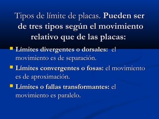 Tipos de límite de placas.Tipos de límite de placas. Pueden serPueden ser
de tres tipos según el movimientode tres tipos según el movimiento
relativo que de las placas:relativo que de las placas:
 Límites divergentes o dorsales:Límites divergentes o dorsales:  el  el
movimiento es de separación.movimiento es de separación.
 Límites convergentes o fosas:Límites convergentes o fosas: el movimientoel movimiento
es de aproximación.es de aproximación.
 Límites o fallas transformantes:Límites o fallas transformantes: elel
movimiento es paralelo.movimiento es paralelo.
 