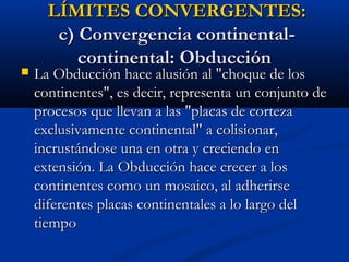 LÍMITES CONVERGENTES:LÍMITES CONVERGENTES:
c) Convergencia continental-c) Convergencia continental-
continental: Obduccióncontinental: Obducción
 La Obducción hace alusión al "choque de losLa Obducción hace alusión al "choque de los
continentes", es decir, representa un conjunto decontinentes", es decir, representa un conjunto de
procesos que llevan a las "placas de cortezaprocesos que llevan a las "placas de corteza
exclusivamente continental" a colisionar,exclusivamente continental" a colisionar,
incrustándose una en otra y creciendo enincrustándose una en otra y creciendo en
extensión. La Obducción hace crecer a losextensión. La Obducción hace crecer a los
continentes como un mosaico, al adherirsecontinentes como un mosaico, al adherirse
diferentes placas continentales a lo largo deldiferentes placas continentales a lo largo del
tiempotiempo
 