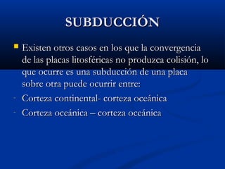 SUBDUCCIÓNSUBDUCCIÓN
 Existen otros casos en los que la convergenciaExisten otros casos en los que la convergencia
de las placas litosféricas no produzca colisión, lode las placas litosféricas no produzca colisión, lo
que ocurre es una subducción de una placaque ocurre es una subducción de una placa
sobre otra puede ocurrir entre:sobre otra puede ocurrir entre:
- Corteza continental- corteza oceánicaCorteza continental- corteza oceánica
- Corteza oceánica – corteza oceánicaCorteza oceánica – corteza oceánica
 