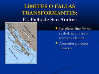 LÍMITES O FALLASLÍMITES O FALLAS
TRANSFORMANTES:TRANSFORMANTES:
Ej. Falla de San AndrésEj. Falla de San Andrés
 Las placas litosféricasLas placas litosféricas
se deslazan una conse deslazan una con
respecto a la otrarespecto a la otra
 Asociados procesosAsociados procesos
sísmicossísmicos
 