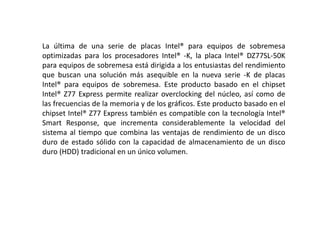 La última de una serie de placas Intel® para equipos de sobremesa
optimizadas para los procesadores Intel® -K, la placa Intel® DZ77SL-50K
para equipos de sobremesa está dirigida a los entusiastas del rendimiento
que buscan una solución más asequible en la nueva serie -K de placas
Intel® para equipos de sobremesa. Este producto basado en el chipset
Intel® Z77 Express permite realizar overclocking del núcleo, así como de
las frecuencias de la memoria y de los gráficos. Este producto basado en el
chipset Intel® Z77 Express también es compatible con la tecnología Intel®
Smart Response, que incrementa considerablemente la velocidad del
sistema al tiempo que combina las ventajas de rendimiento de un disco
duro de estado sólido con la capacidad de almacenamiento de un disco
duro (HDD) tradicional en un único volumen.
 