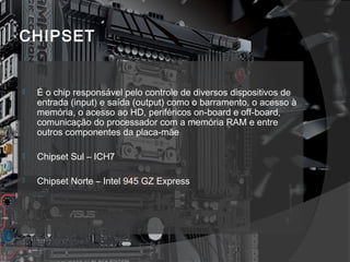 CHIPSET 
 É o chip responsável pelo controle de diversos dispositivos de 
entrada (input) e saída (output) como o barramento, o acesso à 
memória, o acesso ao HD, periféricos on-board e off-board, 
comunicação do processador com a memória RAM e entre 
outros componentes da placa-mãe 
 Chipset Sul – ICH7 
 Chipset Norte – Intel 945 GZ Express 
 