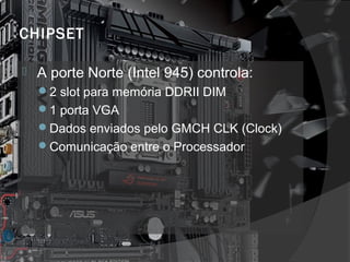 CHIPSET 
 A porte Norte (Intel 945) controla: 
2 slot para memória DDRII DIM 
1 porta VGA 
Dados enviados pelo GMCH CLK (Clock) 
Comunicação entre o Processador 
 