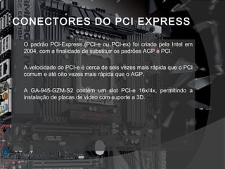 CONECTORES DO PCI EXPRESS 
 O padrão PCI-Express (PCI-e ou PCI-ex) foi criado pela Intel em 
2004, com a finalidade de substituir os padrões AGP e PCI. 
 A velocidade do PCI-e é cerca de seis vezes mais rápida que o PCI 
comum e até oito vezes mais rápida que o AGP. 
 A GA-945-GZM-S2 contém um slot PCI-e 16x/4x, permitindo a 
instalação de placas de vídeo com suporte a 3D. 
 