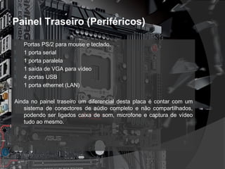 Painel Traseiro (Periféricos) 
 Portas PS/2 para mouse e teclado. 
 1 porta serial 
 1 porta paralela 
 1 saída de VGA para vídeo 
 4 portas USB 
 1 porta ethernet (LAN) 
Ainda no painel traseiro um diferencial desta placa é contar com um 
sistema de conectores de aúdio completo e não compartilhados, 
podendo ser ligados caixa de som, microfone e captura de vídeo 
tudo ao mesmo. 
 