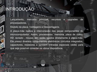 INTRODUÇÃO 
 Lançamento, mercado principal, recursos e upgrades de 
processadores. 
 Modelo da placa. Vantagens e Desvantagens. 
 A placa-mãe realiza a interconexão das peças componentes do 
microcomputador. Assim, processador, memória, placa de vídeo, 
HD ,teclado , mouse, etc. estão ligados diretamente à placa-mãe. 
Ela possui diversos componentes eletrônicos (circuitos integrados, 
capacitores, resistores e também entradas especiais (slots) para 
que seja possível conectar os vários dispositivos. 
 