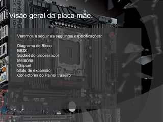 Visão geral da placa mãe. 
 Veremos a seguir as seguintes especificações: 
 Diagrama de Bloco 
 BIOS 
 Socket do processador 
 Memória 
 Chipset 
 Slots de expansão 
 Conectores do Painel traseiro 
 