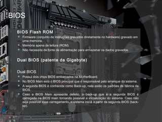 BIOS 
 BIOS Flash ROM 
 Firmware (conjunto de instruções gravados diretamente no hardware) gravado em 
uma memória. 
 Memória apena de leitura (ROM) 
 Não necessita de fonte de alimentação para armazenar os dados gravados. 
 Dual BIOS (patente da Gigabyte) 
 Dual BIOS 
 Possui dois chips BIOS embarcados na MotherBoard. 
 No BIOS Main está o BIOS principal que é responsável pelo arranque do sistema. 
 A segunda BIOS é conhecida como Back-up, nela estão os padrões de fábrica da 
BIOS. 
 Caso a BIOS Main apresente defeito, o back-up que é a segunda BIOS é 
carregado na BIOS main tornando possivel a inicialização do sistema. Caso não 
seja possível esse carregamento, o sistema inicia à partir da segunda BIOS (back-up). 
 
