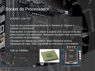 Socket do Processador 
 SOCKET LGA 775 
 Suporte aos processadores Pentium 4, Pentium D, Celeron e 
também a Linha Core2 
 Esse socket é o primeiro a utilizar o padrão LGA, que ao invés dos 
pinos estarem no processador, eles estão na placa-mãe que tocam 
em contatos no processador. 
 Vantagem em relação ao anterior. Maior Eficiência térmica, 
dissipação de calor. Mais segurança ao manusear o processador. 
 FSB de 1066Mhz 
 