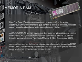 MEMÓRIA RAM 
 Memória RAM (Random Access Memory), ou memória de acesso 
aleatório, é um tipo de memória que permite a leitura e a escrita, utilizada 
como memória primária em sistemas eletrônicos digitais.. 
 ap A GA-945GZM-S2 aprreesseennttaa aappeennaass ddooiiss sslloottss ppaarraa iinnssttaallaaççããoo ddee ppeenntteess 
ddee mmeemmóórriiaa RRAAMM,, ccaarraacctteerrííssttiiccaa qquuee ddee cceerrttoo mmooddoo lliimmiittaa oo uussuuáárriioo nnoo 
ttooccaannttee àà eexxppaannssiibbiilliiddaaddee ((MMeemmóórriiaa MMááxxiimmaa 44 GGBB –– 22 ppeenntteess ddee 22GGBB)) 
 AAppeessaarr ddiissssoo,, uumm ppoonnttoo ffoorrttee ddaa ppllaaccaa éé qquuee eellaa ssuuppoorrttaa mmeemmóórriiaass DDDDRR22,, 
ddee 666677 MMHHzz,, ffaaiixxaa ddee ffrreeqquuêênncciiaa ssuuppeerriioorr aa bbooaa ppaarrttee ddaass ppllaaccaass ddee bbaaiixxoo 
ccuussttoo ffaabbrriiccaaddaass ppoorr eemmpprreessaass ccoonnccoorrrreenntteess.. 
 