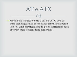 
 Modelo de transição entre o AT e o ATX, pois as
duas tecnologias são encontradas simultaneamente.
Isto foi uma estratégia criada pelos fabricantes para
obterem mais flexibilidade comercial.
AT e ATX
 