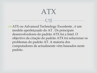 
 ATX ou Advanced Technology Excedente , é um
modelo aperfeiçoado do AT . Os principais
desenvolvedores do padrão ATX foi a Intel. O
objectivo da criação do padrão ATX foi solucionar os
problemas do padrão AT. A maioria dos
computadores de actualmente vêm baseados neste
padrão.
ATX
 