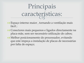 
 Espaço interno maior , tornando a ventilação mais
fácil ;
 Conectores mais pequenos e ligados directamente na
placa-mãe, sem ser necessário utilização de cabos;
 Melhor posicionamento do processador, evitando
que este impeça a instalação de placas de necessárias
por falta de espaço;
Principais
características:
 