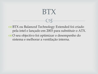 
 BTX ou Balanced Technology Extended foi criado
pela intel e lançado em 2003 para substituir o ATX.
 O seu objectivo foi optimizar o desempenho do
sistema e melhorar a ventilação interna.
BTX
 