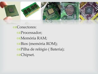 
Conectores:
Processador;
Memória RAM;
Bios (memória ROM);
Pilha de relógio ( Bateria);
Chipset.
 