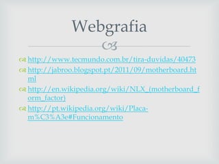 
 http://www.tecmundo.com.br/tira-duvidas/40473
 http://jabroo.blogspot.pt/2011/09/motherboard.ht
ml
 http://en.wikipedia.org/wiki/NLX_(motherboard_f
orm_factor)
 http://pt.wikipedia.org/wiki/Placa-
m%C3%A3e#Funcionamento
Webgrafia
 