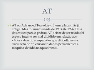 
 AT ou Advanced Tecnology. É uma placa-mãe já
antiga. Mas foi muito usada de 1983 até 1996. Uma
das causas para o padrão AT deixar de ser usado foi
espaço interno ser mal dividido em relação aos
vários cabos do computador que dificultavam a
circulação de ar, causando danos permanentes à
máquina devido ao aquecimento.
AT
 