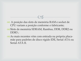 
 A posição das slots de memória RAM e socket de
  CPU variam a posição conforme o fabricante;
 Slots de memória SDRAM, Rambus, DDR, DDR2 ou
  DDR3 ;
 As mais recentes vêm com entrada na própria placa-
  mãe para padrões de disco rígido IDE, Serial ATA ou
  Serial ATA II.
 