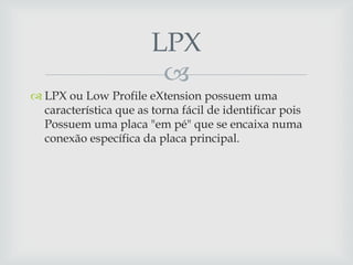 LPX
                         
 LPX ou Low Profile eXtension possuem uma
  característica que as torna fácil de identificar pois
  Possuem uma placa "em pé" que se encaixa numa
  conexão específica da placa principal.
 