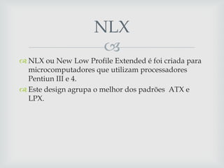 NLX
                     
 NLX ou New Low Profile Extended é foi criada para
  microcomputadores que utilizam processadores
  Pentiun III e 4.
 Este design agrupa o melhor dos padrões ATX e
  LPX.
 
