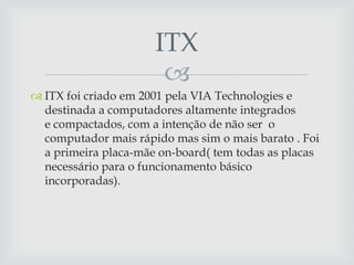 ITX
                       
 ITX foi criado em 2001 pela VIA Technologies e
  destinada a computadores altamente integrados
  e compactados, com a intenção de não ser o
  computador mais rápido mas sim o mais barato . Foi
  a primeira placa-mãe on-board( tem todas as placas
  necessário para o funcionamento básico
  incorporadas).
 