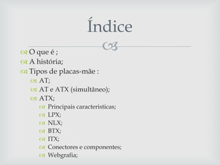 Índice
 O que é ;              
 A história;
 Tipos de placas-mãe :
   AT;
   AT e ATX (simultâneo);
   ATX;
        Principais caracteristicas;
        LPX;
        NLX;
        BTX;
        ITX;
        Conectores e componentes;
        Webgrafia;
 