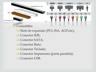 
 Conectores:
   Slots de expansão (PCI, ISA, AGP,etc);
   Conector IDE;
   Conector SATA;
   Conector Rato;
   Conector Teclado;
   Conector Impressora (porta paralela);
   Conector USB.
 