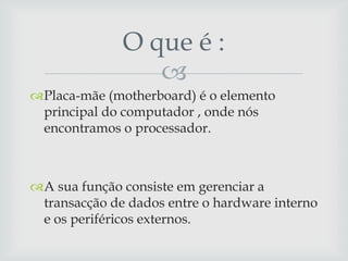 O que é :
                 
Placa-mãe (motherboard) é o elemento
 principal do computador , onde nós
 encontramos o processador.



A sua função consiste em gerenciar a
 transacção de dados entre o hardware interno
 e os periféricos externos.
 