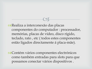 
Realiza a interconexão das placas
 componentes do computador : processador,
 memórias, placas de vídeo, disco rígido,
 teclado, rato , etc ( todos estes componentes
 estão ligados directamente á placa-mãe).

Contém vários componentes electrónicos
 como também entradas para slots para que
 possamos conectar vários dispositivos .
 