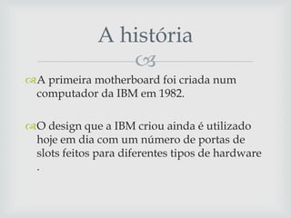 A história
                 
A primeira motherboard foi criada num
 computador da IBM em 1982.

O design que a IBM criou ainda é utilizado
 hoje em dia com um número de portas de
 slots feitos para diferentes tipos de hardware
 .
 