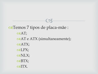 
Temos 7 tipos de placa-mãe :
    AT;
    AT e ATX (simultaneamente);
    ATX;
    LPX;
    NLX;
    BTX;
    ITX.
 
