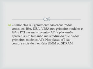 
 Os modelos AT geralmente são encontrados
  com slots ISA, EISA, VESA nos primeiro modelos e,
  ISA e PCI nas mais recentes AT (a placa-mãe
  apresenta um tamanho mais reduzido que os dos
  primeiros modelos AT). Nas placas AT são
  comuns slots de memória SIMM ou SDRAM.
 