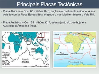Principais Placas Tectônicas
• Placa Africana – Com 65 milhões Km², engloba o continente africano. A sua
colisão com a Placa Euroasiática originou o mar Mediterrâneo e o Vale Rift.
• Placa Antártica – Com 25 milhões Km², estava junto do que hoje é a
Austrália, a África e a Índia.
 