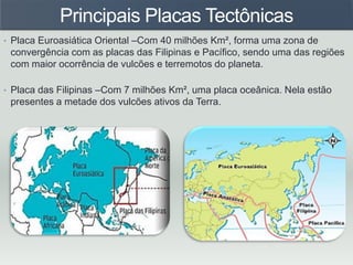 Principais Placas Tectônicas
• Placa Euroasiática Oriental –Com 40 milhões Km², forma uma zona de
convergência com as placas das Filipinas e Pacífico, sendo uma das regiões
com maior ocorrência de vulcões e terremotos do planeta.
• Placa das Filipinas –Com 7 milhões Km², uma placa oceânica. Nela estão
presentes a metade dos vulcões ativos da Terra.
 