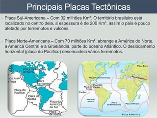 Principais Placas Tectônicas
• Placa Sul-Americana – Com 32 milhões Km². O território brasileiro está
localizado no centro dela, a espessura é de 200 Km², assim o país é pouco
afetado por terremotos e vulcões.
• Placa Norte-Americana – Com 70 milhões Km², abrange a América do Norte,
a América Central e a Groelândia, parte do oceano Atlântico. O deslocamento
horizontal (placa do Pacífico) desencadeia vários terremotos.
 