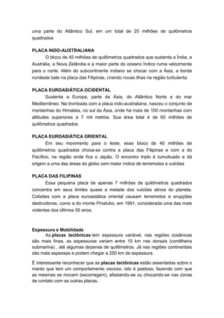 uma parte do Atlântico Sul, em um total de 25 milhões de quilômetros
quadrados
PLACA INDO-AUSTRALIANA
O bloco de 45 milhões de quilômetros quadrados que sustenta a Índia, a
Austrália, a Nova Zelândia e a maior parte do oceano Índico ruma velozmente
para o norte. Além do subcontinente indiano se chocar com a Ásia, a borda
nordeste bate na placa das Filipinas, criando novas ilhas na região turbulenta
PLACA EUROASIÁTICA OCIDENTAL
Sustenta a Europa, parte da Ásia, do Atlântico Norte e do mar
Mediterrâneo. Na trombada com a placa indo-australiana, nasceu o conjunto de
montanhas do Himalaia, no sul da Ásia, onde há mais de 100 montanhas com
altitudes superiores a 7 mil metros. Sua área total é de 60 milhões de
quilômetros quadrados
PLACA EUROASIÁTICA ORIENTAL
Em seu movimento para o leste, esse bloco de 40 milhões de
quilômetros quadrados choca-se contra a placa das Filipinas e com a do
Pacífico, na região onde fica o Japão. O encontro triplo é tumultuado e dá
origem a uma das áreas do globo com maior índice de terremotos e vulcões
PLACA DAS FILIPINAS
Essa pequena placa de apenas 7 milhões de quilômetros quadrados
concentra em seus limites quase a metade dos vulcões ativos do planeta.
Colisões com a placa euroasiática oriental causam terremotos e erupções
destruidoras, como a do monte Pinatubo, em 1991, considerada uma das mais
violentas dos últimos 50 anos.
Espessura e Mobilidade
As placas tectônicas tem espessura variável, nas regiões oceânicas
são mais finas, as espessuras variam entre 10 km nas dorsais (cordilheira
submarina) , até algumas dezenas de quilômetros. Já nas regiões continentais
são mais espessas e podem chegar a 250 km de espessura.
É interessante reconhecer que as placas tectônicas estão assentadas sobre o
manto que tem um comportamento viscoso, isto é pastoso, fazendo com que
as mesmas se movam (escorregam), afastando-se ou chocando-se nas zonas
de contato com as outras placas.
 