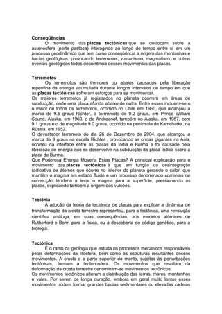 Conseqüências
O movimento das placas tectônicas que se deslocam sobre a
astenosfera (parte pastosa) interagindo ao longo do tempo entre si em um
processo geodinâmico que tem como conseqüência a origem das montanhas e
bacias geológicas, provocando terremotos, vulcanismo, magmatismo e outros
eventos geológicos todos decorrência desses movimentos das placas.
Terremotos
Os terremotos são tremores ou abalos causados pela liberação
repentina da energia acumulada durante longos intervalos de tempo em que
as placas tectônicas sofreram esforços para se movimentar.
Os maiores terremotos já registrados no planeta ocorrem em áreas de
subducção, onde uma placa afunda abaixo de outra. Entre esses incluem-se o
o maior de todos os terremotos, ocorrido no Chile em 1960, que alcançou a
marca de 9.5 graus Richter, o terrremoto de 9.2 graus, em Prince William
Sound, Alaska, em 1960, o de Andreanof, também no Alaska, em 1957, com
9.1 graus e o de magnitude 9.0 graus, ocorrido na península de Kamchatka, na
Rússia, em 1952.
O devastador terremoto do dia 26 de Dezembro de 2004, que alcançou a
marca de 9 graus na escala Richter , provocando as ondas gigantes na Ásia,
ocorreu na interface entre as placas da Índia e Burma e foi causado pela
liberação de energia que se desenvolve na subducção da placa Índica sobre a
placa de Burma.
Que Poderosa Energia Moveria Estas Placas? A principal explicação para o
movimento das placas tectônicas é que em função da desintegração
radioativa de átomos que ocorre no interior do planeta gerando o calor, que
mantém o magma em estado fluido e um processo denominado correntes de
convecção tenderia a levar o magma para a superfície, pressionando as
placas, explicando também a origem dos vulcões.
Tectônia
A adoção da teoria da tectônica de placas para explicar a dinâmica de
transformação da crosta terrestre representou, para a tectônica, uma revolução
científica análoga, em suas consequências, aos modelos atômicos de
Rutherford e Bohr, para a física, ou à descoberta do código genético, para a
biologia.
Tectônica
É o ramo da geologia que estuda os processos mecânicos responsáveis
pelas deformações da litosfera, bem como as estruturas resultantes desses
movimentos. A crosta e a parte superior do manto, sujeitas às perturbações
tectônicas, formam a tectonosfera. Os movimentos que resultam da
deformação da crosta terrestre denominam-se movimentos tectônicos.
Os movimentos tectônicos alteram a distribuição das terras, mares, montanhas
e vales. Por serem de longa duração, embora em geral muito lentos esses
movimentos podem formar grandes bacias sedimentares ou elevadas cadeias
 