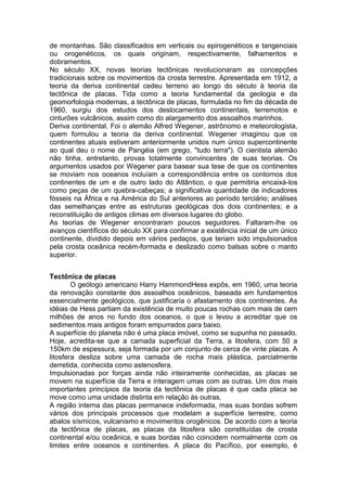 de montanhas. São classificados em verticais ou epirogenéticos e tangenciais
ou orogenéticos, os quais originam, respectivamente, falhamentos e
dobramentos.
No século XX, novas teorias tectônicas revolucionaram as concepções
tradicionais sobre os movimentos da crosta terrestre. Apresentada em 1912, a
teoria da deriva continental cedeu terreno ao longo do século à teoria da
tectônica de placas. Tida como a teoria fundamental da geologia e da
geomorfologia modernas, a tectônica de placas, formulada no fim da década de
1960, surgiu dos estudos dos deslocamentos continentais, terremotos e
cinturões vulcânicos, assim como do alargamento dos assoalhos marinhos.
Deriva continental. Foi o alemão Alfred Wegener, astrônomo e meteorologista,
quem formulou a teoria da deriva continental. Wegener imaginou que os
continentes atuais estiveram anteriormente unidos num único supercontinente
ao qual deu o nome de Pangéia (em grego, "tudo terra"). O cientista alemão
não tinha, entretanto, provas totalmente convincentes de suas teorias. Os
argumentos usados por Wegener para basear sua tese de que os continentes
se moviam nos oceanos incluíam a correspondência entre os contornos dos
continentes de um e de outro lado do Atlântico, o que permitiria encaixá-los
como peças de um quebra-cabeças; a significativa quantidade de indicadores
fósseis na África e na América do Sul anteriores ao período terciário; análises
das semelhanças entre as estruturas geológicas dos dois continentes; e a
reconstituição de antigos climas em diversos lugares do globo.
As teorias de Wegener encontraram poucos seguidores. Faltaram-lhe os
avanços científicos do século XX para confirmar a existência inicial de um único
continente, dividido depois em vários pedaços, que teriam sido impulsionados
pela crosta oceânica recém-formada e deslizado como balsas sobre o manto
superior.
Tectônica de placas
O geólogo americano Harry HammondHess expôs, em 1960, uma teoria
da renovação constante dos assoalhos oceânicos, baseada em fundamentos
essencialmente geológicos, que justificaria o afastamento dos continentes. As
idéias de Hess partiam da existência de muito poucas rochas com mais de cem
milhões de anos no fundo dos oceanos, o que o levou a acreditar que os
sedimentos mais antigos foram empurrados para baixo.
A superfície do planeta não é uma placa imóvel, como se supunha no passado.
Hoje, acredita-se que a camada superficial da Terra, a litosfera, com 50 a
150km de espessura, seja formada por um conjunto de cerca de vinte placas. A
litosfera desliza sobre uma camada de rocha mais plástica, parcialmente
derretida, conhecida como astenosfera.
Impulsionadas por forças ainda não inteiramente conhecidas, as placas se
movem na superfície da Terra e interagem umas com as outras. Um dos mais
importantes princípios da teoria da tectônica de placas é que cada placa se
move como uma unidade distinta em relação às outras.
A região interna das placas permanece indeformada, mas suas bordas sofrem
vários dos principais processos que modelam a superfície terrestre, como
abalos sísmicos, vulcanismo e movimentos orogênicos. De acordo com a teoria
da tectônica de placas, as placas da litosfera são constituídas de crosta
continental e/ou oceânica, e suas bordas não coincidem normalmente com os
limites entre oceanos e continentes. A placa do Pacífico, por exemplo, é
 