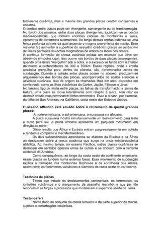 totalmente oceânica, mas a maioria das grandes placas contém continentes e
oceanos.
O contato entre placas pode ser divergente, convergente ou de transformação.
No fundo dos oceanos, entre duas placas divergentes, localizam-se as cristas
médio-oceânicas, que formam enormes cadeias de montanhas e vales,
epicentros de terremotos submarinos. Ao longo dessas cristas estende-se uma
fenda profunda através da qual ascende o magma proveniente do manto. Esse
material faz aumentar a superfície do assoalho oceânico graças ao acréscimo
de faixas paralelas de rochas magmáticas de ambos os lados das cristas.
A contínua formação de crosta oceânica produz um excesso que deve ser
absorvido em outro lugar. Isso ocorre nas bordas de duas placas convergentes,
quando uma delas "mergulha" sob a outra, e o excesso se funde com o interior
do manto a profundidades de 300 a 700km. Essas regiões, onde a crosta
oceânica mergulha para dentro do planeta, são denominadas zonas de
subducção. Quando a colisão entre placas ocorre no oceano, produzem-se
arqueamentos das bordas das placas, acompanhados de abalos sísmicos e
atividade vulcânica. Isso dá origem às chamadas ilhas em arco, dispostas em
semicírculo, como as ilhas vulcânicas do Caribe, Japão, Filipinas e Java.
No terceiro tipo de limite entre placas, as falhas de transformação e zonas de
fratura, uma placa se move lateralmente com relação à outra, sem criar ou
destruir crosta, mas provocando fortes terremotos. Esse é o caso, por exemplo,
da falha de San Andreas, na Califórnia, costa oeste dos Estados Unidos.
O oceano Atlântico está situado sobre o cruzamento de quatro grandes
placas:
A norte-americana, a sul-americana, a eurasiana e a africana.
A placa eurasiana mostra simultaneamente um deslocamento para leste
e outro para sul. A placa africana apresenta um pequeno movimento em
direção ao norte.
Disso resulta que África e Eurásia entram progressivamente em colisão
e tendem a comprimir o mar Mediterrâneo.
Os dois subcontinentes americanos se afastam da Eurásia e da África
ao deslizarem sobre a crosta oceânica que surge na crista médio-oceânica
atlântica. Ao mesmo tempo, no oceano Pacífico, outras placas oceânicas se
deslocam em sentidos opostos umas às outras e se chocam com a vertente
ocidental da América.
Como consequência, ao longo da costa oeste do continente americano,
essas placas se fundem numa extensa fossa. Esse movimento de subducção
explica a formação das montanhas Rochosas e da cordilheira dos Andes,
assim como os fenômenos vulcânicos e sísmicos da costa oeste do continente.
Tectônica de placas
Teoria que estuda os deslocamentos continentais, os terremotos, os
cinturões vulcânicos e o alargamento da assoalho marinho, e que permite
reconstituir as forças e processos que modelaram a superfície sólida da Terra.
Tectonosfera
Nome dado ao conjunto da crosta terrestre e da parte superior do manto,
sujeitas a perturbações tectônicas.
 