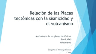 Relación de las Placas
tectónicas con la sismicidad y
el vulcanismo
Movimiento de las placas tectónicas
Sismicidad
vulcanismo
Geografía de México y el mundo
1° Año
 