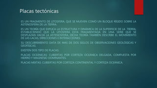 Placas tectónicas
ES UN FRAGMENTO DE LITOSFERA, QUE SE MUEVEN COMO UN BLOQUE RÍGIDO SOBRE LA
ASTENOSFERA DE LA TIERRA.
ES UN TEORÍA QUE EXPLICA LA ESTRUCTURA Y DINÁMICA DE LA SUPERFICIE DE LA TIERRA,
ESTABLECIENDO QUE LA LITOSFERA ESTA FRAGMENTADA EN UNA SERIE QUE SE
DESPLAZAN HACIA LA ASTENOSFERA, DICHA TEORÍA TAMBIÉN DESCRIBE EL MOVIMIENTO
DE LAS LACAS, DIRECCIONES E INTERACCIONES.
SU DESCUBRIMIENTO DATA DE MAS DE DOS SIGLOS DE OBSERVACIONES GEOLÓGICAS Y
GEOFISICAS.
EXISTEN DOS TIPO DE PLACAS:
PLACAS OCEÁNICAS: CUBIERTAS POR CORTEZA OCEÁNICA DELGADA, COMPUESTA POR
HIERRO Y MAGNESIO DOMINANTES.
PLACAS MIXTAS: CUBIERTAS POR CORTEZA CONTINENTAL Y CORTEZA OCEÁNICA.
 