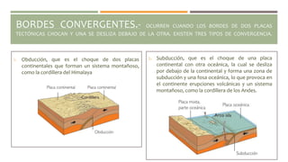 BORDES CONVERGENTES.- OCURREN CUANDO LOS BORDES DE DOS PLACAS
TECTÓNICAS CHOCAN Y UNA SE DESLIZA DEBAJO DE LA OTRA. EXISTEN TRES TIPOS DE CONVERGENCIA.
1. Obducción, que es el choque de dos placas
continentales que forman un sistema montañoso,
como la cordillera del Himalaya
2. Subducción, que es el choque de una placa
continental con otra oceánica, la cual se desliza
por debajo de la continental y forma una zona de
subducción y una fosa oceánica, lo que provoca en
el continente erupciones volcánicas y un sistema
montañoso, como la cordillera de los Andes.
 
