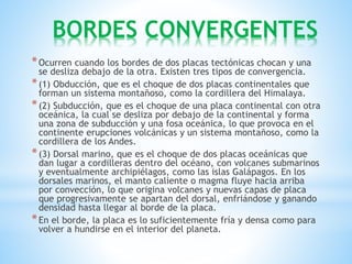 BORDES CONVERGENTES
*Ocurren cuando los bordes de dos placas tectónicas chocan y una
se desliza debajo de la otra. Existen tres tipos de convergencia.
*(1) Obducción, que es el choque de dos placas continentales que
forman un sistema montañoso, como la cordillera del Himalaya.
*(2) Subducción, que es el choque de una placa continental con otra
oceánica, la cual se desliza por debajo de la continental y forma
una zona de subducción y una fosa oceánica, lo que provoca en el
continente erupciones volcánicas y un sistema montañoso, como la
cordillera de los Andes.
*(3) Dorsal marino, que es el choque de dos placas oceánicas que
dan lugar a cordilleras dentro del océano, con volcanes submarinos
y eventualmente archipiélagos, como las islas Galápagos. En los
dorsales marinos, el manto caliente o magma fluye hacia arriba
por convección, lo que origina volcanes y nuevas capas de placa
que progresivamente se apartan del dorsal, enfriándose y ganando
densidad hasta llegar al borde de la placa.
*En el borde, la placa es lo suficientemente fría y densa como para
volver a hundirse en el interior del planeta.
 