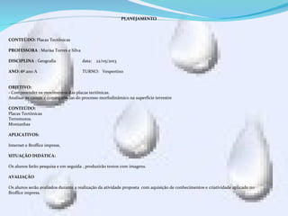 PLANEJAMENTO
CONTEÚDO: Placas Tectônicas
PROFESSORA : Marisa Torres e Silva
DISCIPLINA : Geografia data: 22/05/2013
ANO: 6º ano A TURNO: Vespertino
OBJETIVO:
- Compreender os movimentos das placas tectônicas.
Analisar as causas e consequências do processo morfodinâmico na superfície terrestre
.
CONTEÚDO:
Placas Tectônicas
Terremotos.
Montanhas
APLICATIVOS:
Internet e Broffice impress.
SITUAÇÃO DIDÁTICA:
Os alunos farão pesquisa e em seguida , produzirão textos com imagens.
AVALIAÇÃO
Os alunos serão avaliados durante a realização da atividade proposta com aquisição de conhecimentos e criatividade aplicado no
Broffice impress.
 