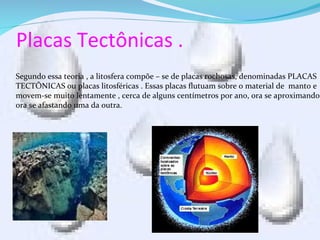 Placas Tectônicas .
Segundo essa teoria , a litosfera compõe – se de placas rochosas, denominadas PLACAS
TECTÔNICAS ou placas litosféricas . Essas placas flutuam sobre o material de manto e
movem-se muito lentamente , cerca de alguns centímetros por ano, ora se aproximando
ora se afastando uma da outra.
 