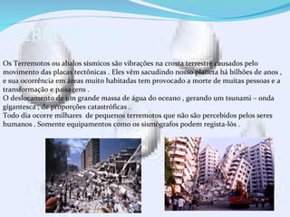 TERREMOTOS .
Os Terremotos ou abalos sísmicos são vibrações na crosta terrestre causados pelo
movimento das placas tectônicas . Eles vêm sacudindo nosso planeta há bilhões de anos ,
e sua ocorrência em áreas muito habitadas tem provocado a morte de muitas pessoas e a
transformação e paisagens .
O deslocamento de um grande massa de água do oceano , gerando um tsunami – onda
gigantesca , de proporções catastróficas .
Todo dia ocorre milhares de pequenos terremotos que não são percebidos pelos seres
humanos . Somente equipamentos como os sismógrafos podem regista-lós .
 